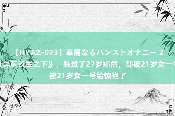 【HYAZ-073】華麗なるパンストオナニー 2 连刷2遍《异东谈主之下》，躲过了27岁娜然，却被21岁女一号给惊艳了