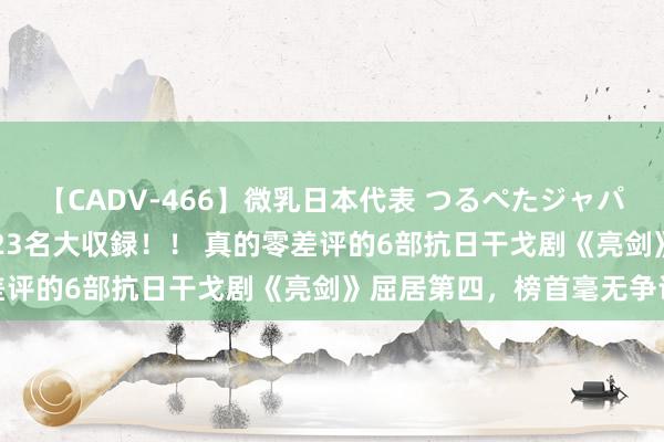 【CADV-466】微乳日本代表 つるぺたジャパン 8時間 最終メンバー23名大収録！！ 真的零差评的6部抗日干戈剧《亮剑》屈居第四，榜首毫无争议