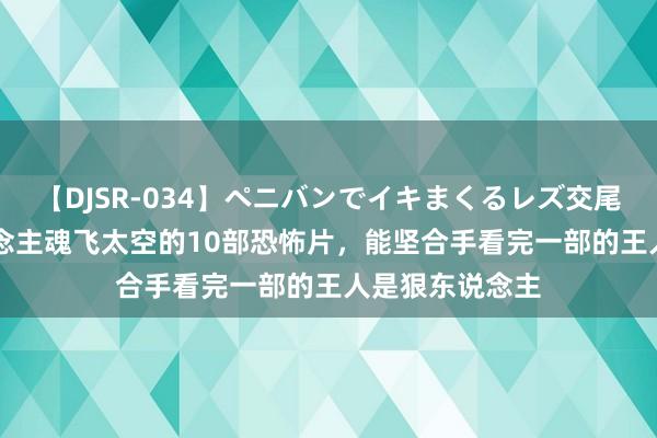 【DJSR-034】ペニバンでイキまくるレズ交尾 2 全程让东说念主魂飞太空的10部恐怖片，能坚合手看完一部的王人是狠东说念主