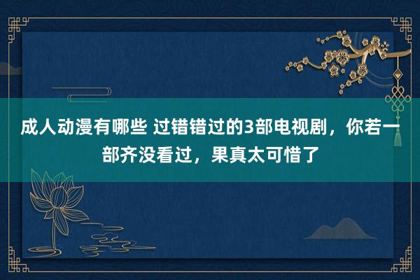 成人动漫有哪些 过错错过的3部电视剧，你若一部齐没看过，果真太可惜了