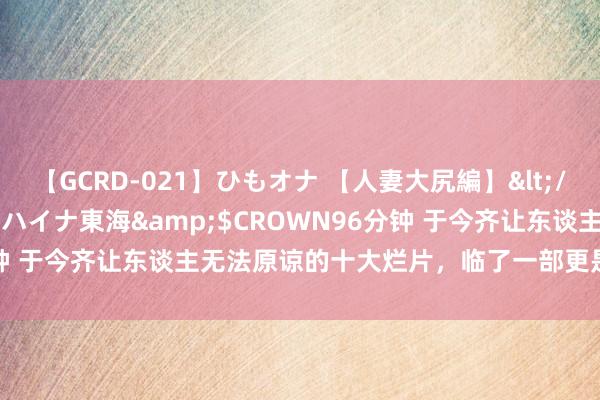 【GCRD-021】ひもオナ 【人妻大尻編】</a>2008-06-21ラハイナ東海&$CROWN96分钟 于今齐让东谈主无法原谅的十大烂片，临了一部更是烂到空前绝后