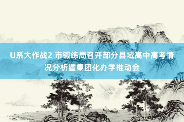 U系大作战2 市锻练局召开部分县域高中高考情况分析暨集团化办学推动会