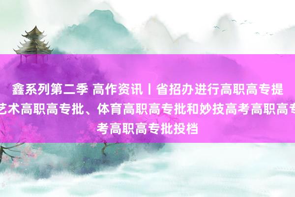 鑫系列第二季 高作资讯丨省招办进行高职高专提前批、艺术高职高专批、体育高职高专批和妙技高考高职高专批投档