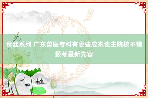 蕾丝系列 广东兽医专科有哪些成东谈主院校不错报考最新先容