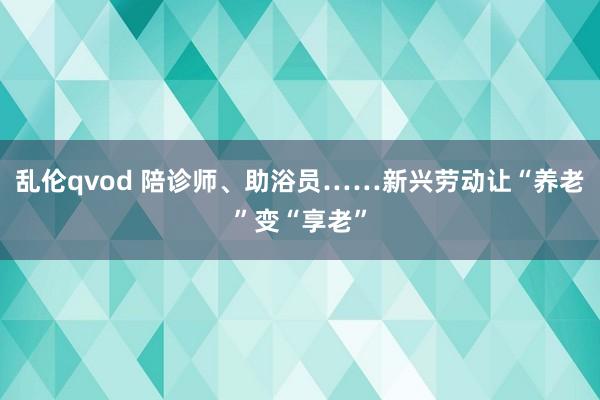 乱伦qvod 陪诊师、助浴员……新兴劳动让“养老”变“享老”