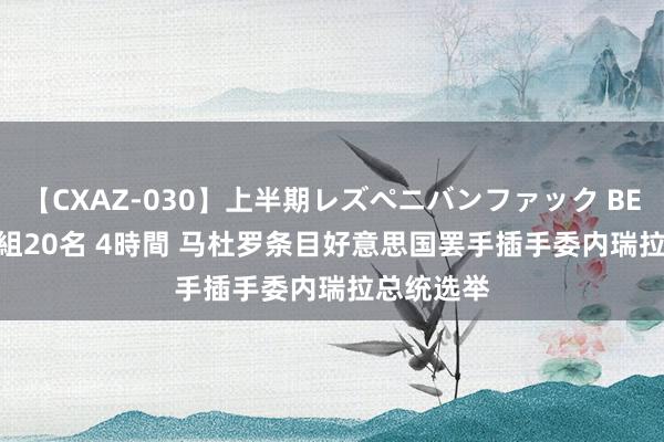 【CXAZ-030】上半期レズペニバンファック BEST10 10組20名 4時間 马杜罗条目好意思国罢手插手委内瑞拉总统选举