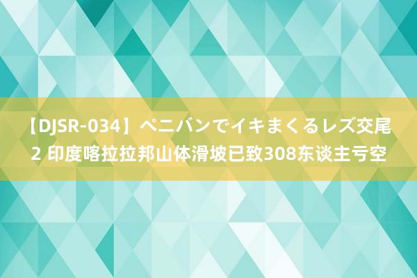 【DJSR-034】ペニバンでイキまくるレズ交尾 2 印度喀拉拉邦山体滑坡已致308东谈主亏空