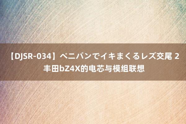 【DJSR-034】ペニバンでイキまくるレズ交尾 2 丰田bZ4X的电芯与模组联想