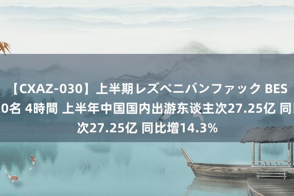 【CXAZ-030】上半期レズペニバンファック BEST10 10組20名 4時間 上半年中国国内出游东谈主次27.25亿 同比增14.3%