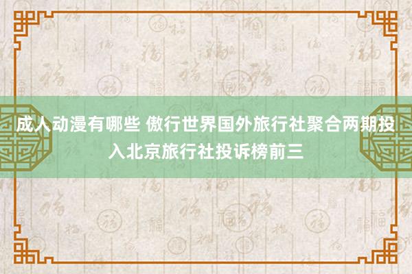 成人动漫有哪些 傲行世界国外旅行社聚合两期投入北京旅行社投诉榜前三