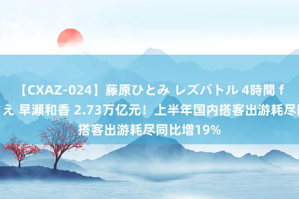 【CXAZ-024】藤原ひとみ レズバトル 4時間 feat.愛原さえ 早瀬和香 2.73万亿元！上半年国内搭客出游耗尽同比增19%