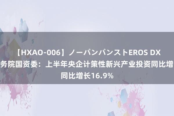 【HXAO-006】ノーパンパンストEROS DX4時間 国务院国资委：上半年央企计策性新兴产业投资同比增长16.9%