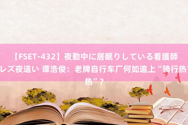 【FSET-432】夜勤中に居眠りしている看護師をレズ夜這い 谭浩俊：老牌自行车厂何如追上“骑行热”？