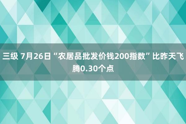 三级 7月26日“农居品批发价钱200指数”比昨天飞腾0.30个点