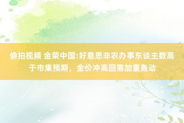 偷拍视频 金荣中国:好意思非农办事东谈主数高于市集预期，金价冲高回落加重轰动