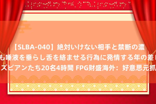 【SLBA-040】絶対いけない相手と禁断の濃厚ベロキス 戸惑いつつも唾液を垂らし舌を絡ませる行為に発情する年の差レズビアンたち20名4時間 FPG财盛海外：好意思元抓续软，黄金收于一个月新高