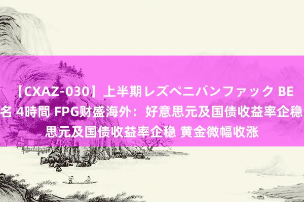 【CXAZ-030】上半期レズペニバンファック BEST10 10組20名 4時間 FPG财盛海外：好意思元及国债收益率企稳 黄金微幅收涨