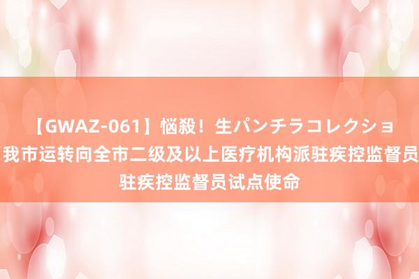 【GWAZ-061】悩殺！生パンチラコレクション 4時間 我市运转向全市二级及以上医疗机构派驻疾控监督员试点使命