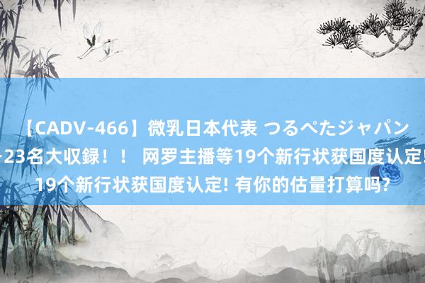 【CADV-466】微乳日本代表 つるぺたジャパン 8時間 最終メンバー23名大収録！！ 网罗主播等19个新行状获国度认定! 有你的估量打算吗?