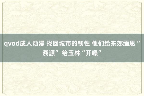 qvod成人动漫 找回城市的韧性 他们给东郊缅思“溯源” 给玉林“开嗓”