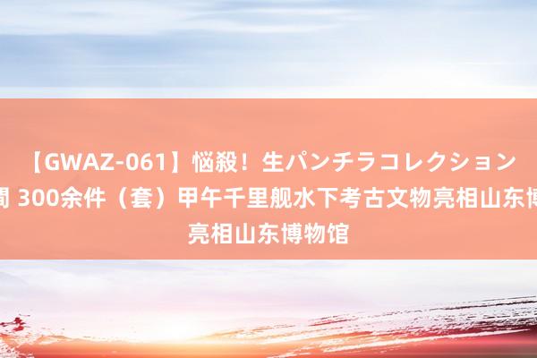 【GWAZ-061】悩殺！生パンチラコレクション 4時間 300余件（套）甲午千里舰水下考古文物亮相山东博物馆