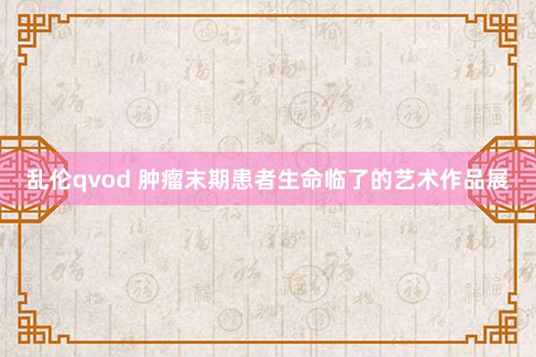 乱伦qvod 肿瘤末期患者生命临了的艺术作品展