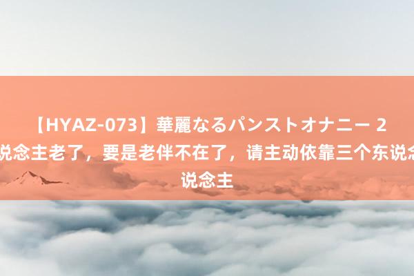 【HYAZ-073】華麗なるパンストオナニー 2 东说念主老了，要是老伴不在了，请主动依靠三个东说念主