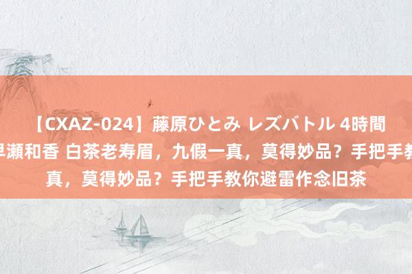 【CXAZ-024】藤原ひとみ レズバトル 4時間 feat.愛原さえ 早瀬和香 白茶老寿眉，九假一真，莫得妙品？手把手教你避雷作念旧茶