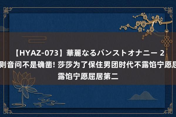 【HYAZ-073】華麗なるパンストオナニー 2 但愿这则音问不是确凿! 莎莎为了保住男团时代不露馅宁愿屈居第二