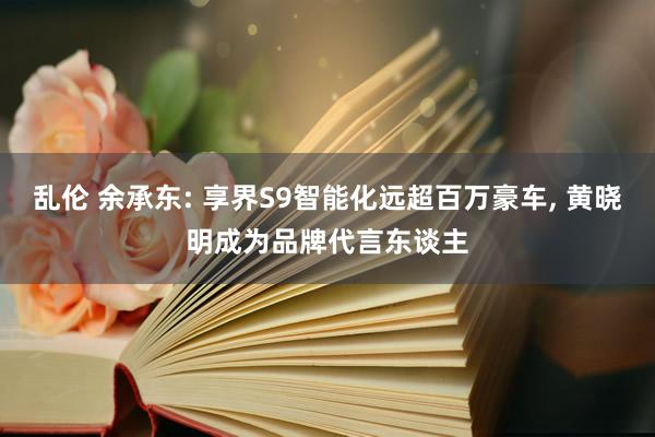 乱伦 余承东: 享界S9智能化远超百万豪车， 黄晓明成为品牌代言东谈主