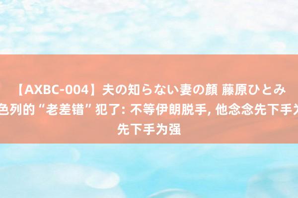 【AXBC-004】夫の知らない妻の顔 藤原ひとみ 以色列的“老差错”犯了: 不等伊朗脱手， 他念念先下手为强