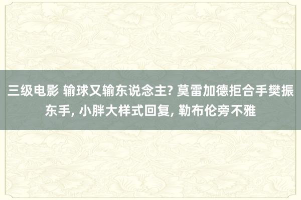 三级电影 输球又输东说念主? 莫雷加德拒合手樊振东手， 小胖大样式回复， 勒布伦旁不雅