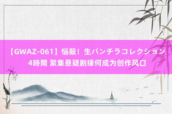 【GWAZ-061】悩殺！生パンチラコレクション 4時間 聚集悬疑剧缘何成为创作风口