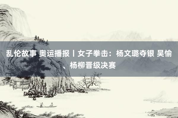 乱伦故事 奥运播报丨女子拳击：杨文璐夺银 吴愉、杨柳晋级决赛