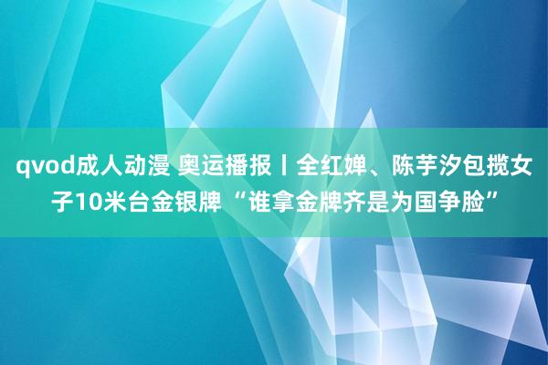 qvod成人动漫 奥运播报丨全红婵、陈芋汐包揽女子10米台金银牌 “谁拿金牌齐是为国争脸”