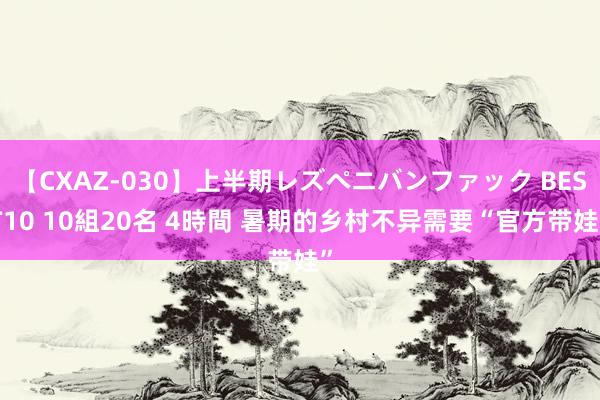 【CXAZ-030】上半期レズペニバンファック BEST10 10組20名 4時間 暑期的乡村不异需要“官方带娃”