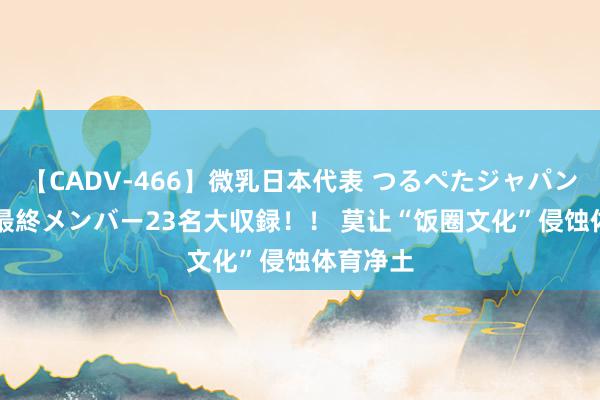 【CADV-466】微乳日本代表 つるぺたジャパン 8時間 最終メンバー23名大収録！！ 莫让“饭圈文化”侵蚀体育净土