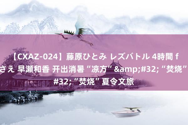 【CXAZ-024】藤原ひとみ レズバトル 4時間 feat.愛原さえ 早瀬和香 开出消暑“凉方”&#32;“焚烧”夏令文旅