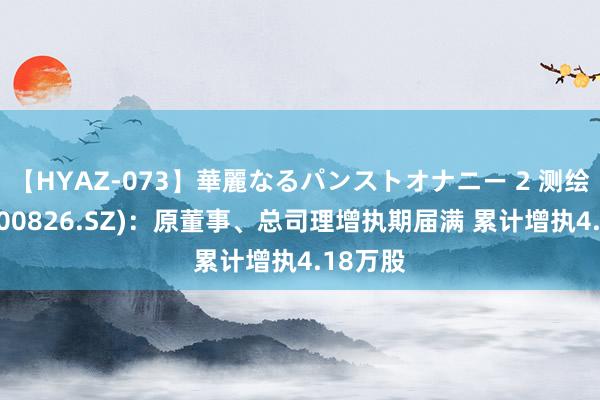 【HYAZ-073】華麗なるパンストオナニー 2 测绘股份(300826.SZ)：原董事、总司理增执期届满 累计增执4.18万股