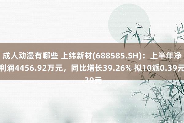 成人动漫有哪些 上纬新材(688585.SH)：上半年净利润4456.92万元，同比增长39.26% 拟10派0.39元