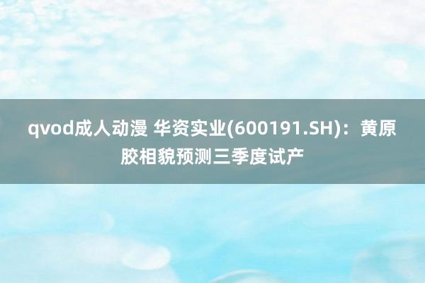 qvod成人动漫 华资实业(600191.SH)：黄原胶相貌预测三季度试产