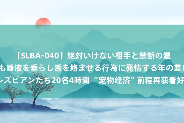 【SLBA-040】絶対いけない相手と禁断の濃厚ベロキス 戸惑いつつも唾液を垂らし舌を絡ませる行為に発情する年の差レズビアンたち20名4時間 “宠物经济”前程再获看好！哪些投资契机值得关切？