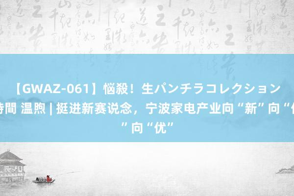 【GWAZ-061】悩殺！生パンチラコレクション 4時間 温煦 | 挺进新赛说念，宁波家电产业向“新”向“优”