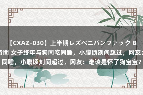 【CXAZ-030】上半期レズペニバンファック BEST10 10組20名 4時間 女子终年与狗同吃同睡，小腹顷刻间超过，网友：难谈是怀了狗宝宝？