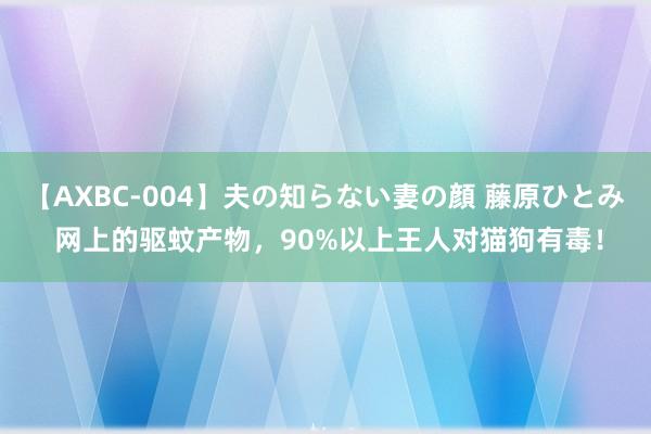 【AXBC-004】夫の知らない妻の顔 藤原ひとみ 网上的驱蚊产物，90%以上王人对猫狗有毒！