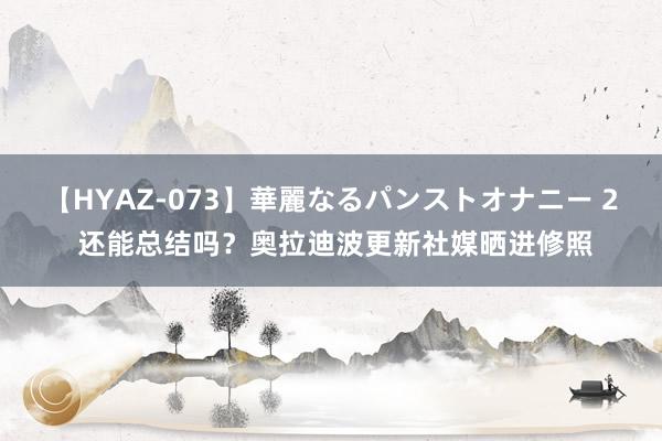 【HYAZ-073】華麗なるパンストオナニー 2 还能总结吗？奥拉迪波更新社媒晒进修照