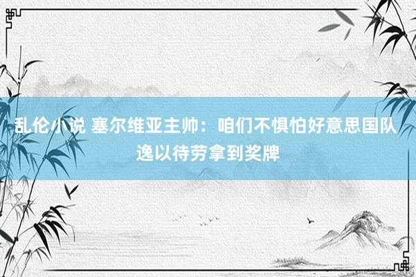 乱伦小说 塞尔维亚主帅：咱们不惧怕好意思国队 逸以待劳拿到奖牌