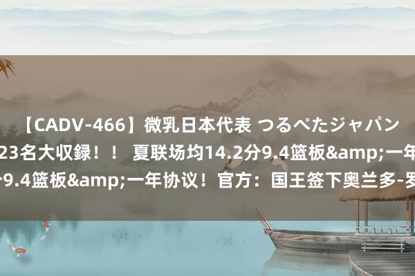 【CADV-466】微乳日本代表 つるぺたジャパン 8時間 最終メンバー23名大収録！！ 夏联场均14.2分9.4篮板&一年协议！官方：国王签下奥兰多-罗宾逊