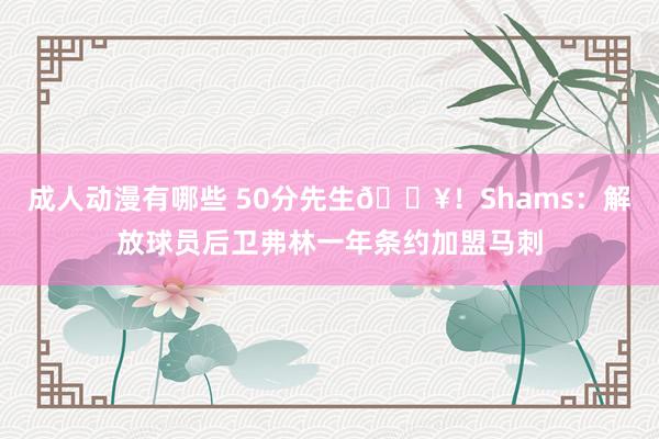 成人动漫有哪些 50分先生?！Shams：解放球员后卫弗林一年条约加盟马刺