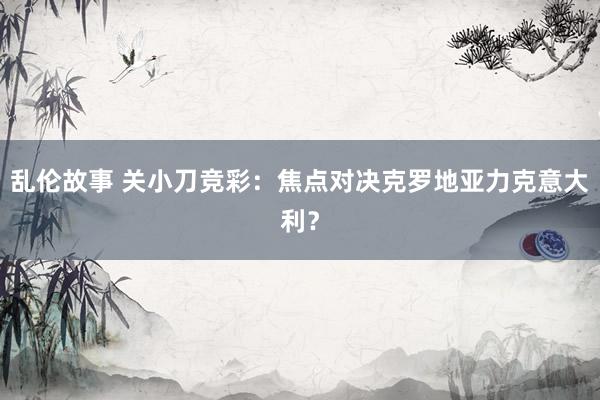 乱伦故事 关小刀竞彩：焦点对决克罗地亚力克意大利？